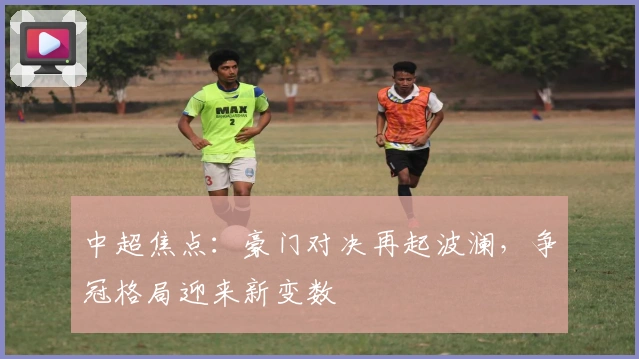 中超焦点：豪门对决再起波澜，争冠格局迎来新变数