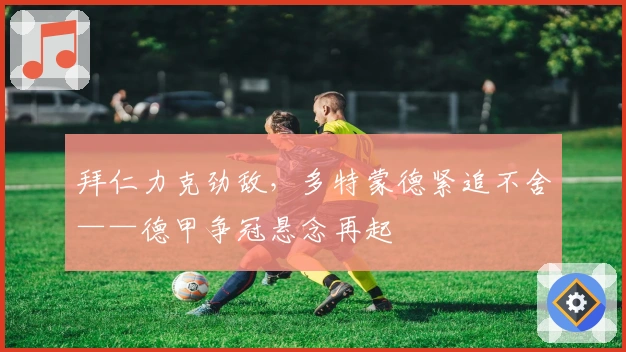 拜仁力克劲敌，多特蒙德紧追不舍——德甲争冠悬念再起