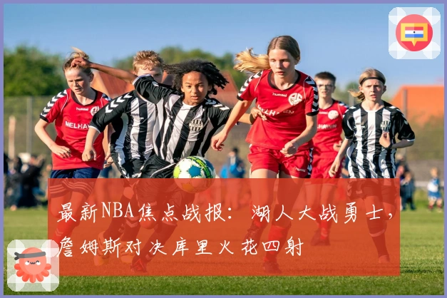 最新NBA焦点战报：湖人大战勇士，詹姆斯对决库里火花四射