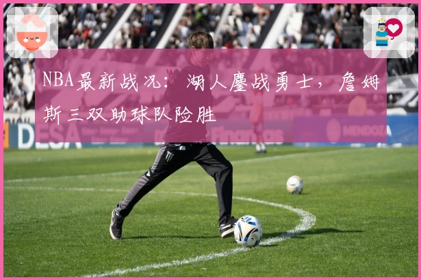 NBA最新战况：湖人鏖战勇士，詹姆斯三双助球队险胜