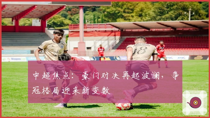 中超焦点：豪门对决再起波澜，争冠格局迎来新变数