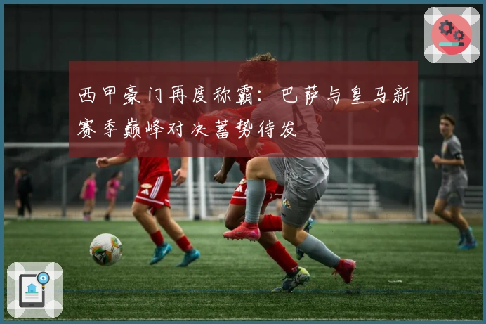 西甲豪门再度称霸：巴萨与皇马新赛季巅峰对决蓄势待发