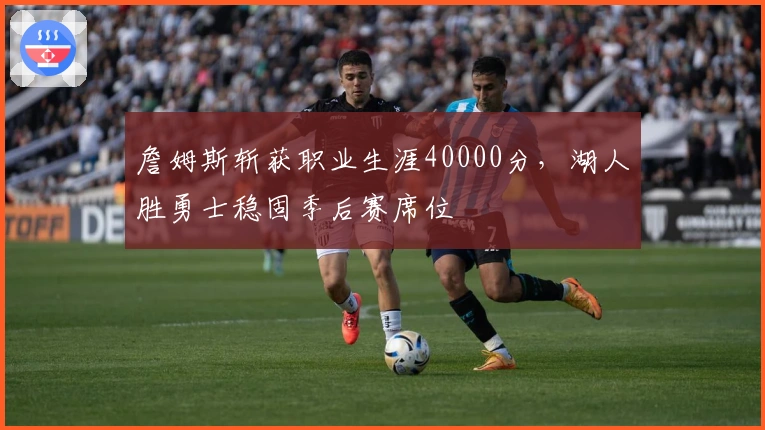 詹姆斯斩获职业生涯40000分，湖人胜勇士稳固季后赛席位