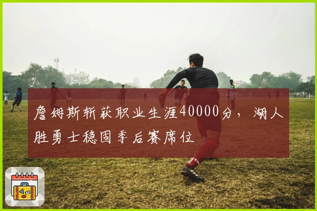 詹姆斯斩获职业生涯40000分，湖人胜勇士稳固季后赛席位